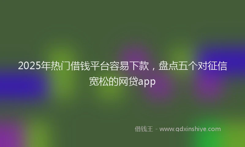 2025年热门借钱平台容易下款，盘点五个对征信宽松的网贷app