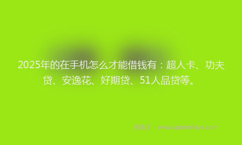 2025年的在手机怎么才能借钱有：超人卡、功夫贷、安逸花、好期贷、51人品贷等。