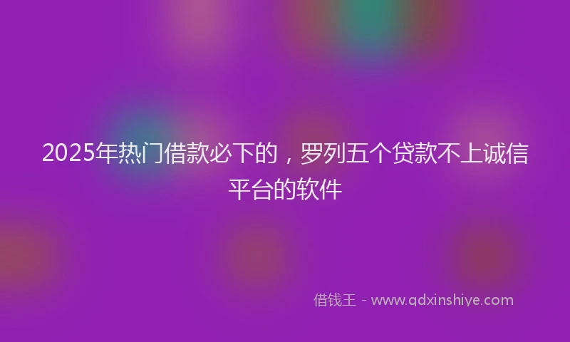 2025年热门借款必下的，罗列五个贷款不上诚信平台的软件