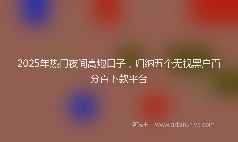 2025年热门夜间高炮口子，归纳五个无视黑户百分百下款平台