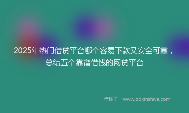 2025年热门借贷平台哪个容易下款又安全可靠,总结五个靠谱借钱的网贷平台