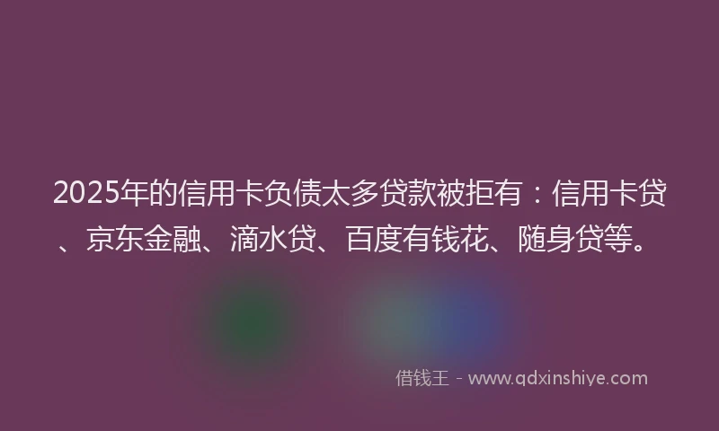 2025年的信用卡负债太多贷款被拒有：信用卡贷、京东金融、滴水贷、百度有钱花、随身贷等。