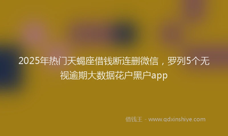 2025年热门天蝎座借钱断连删微信，罗列5个无视逾期大数据花户黑户app