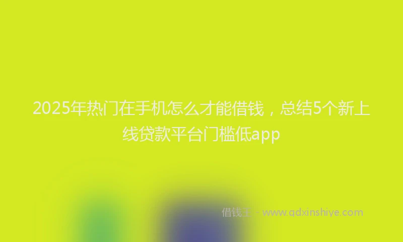 2025年热门在手机怎么才能借钱，总结5个新上线贷款平台门槛低app