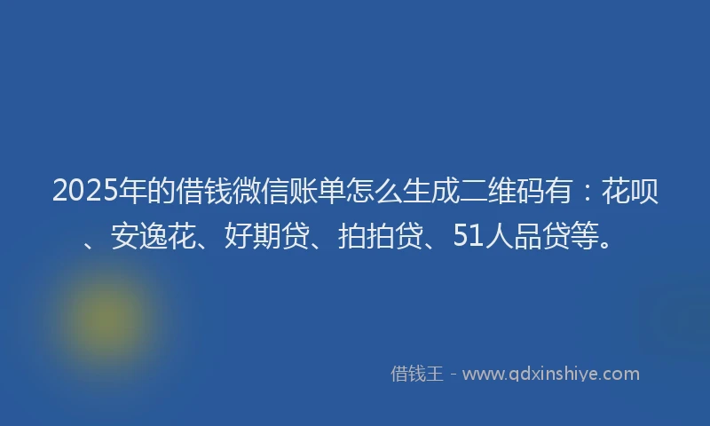 2025年的借钱微信账单怎么生成二维码有：花呗、安逸花、好期贷、拍拍贷、51人品贷等。