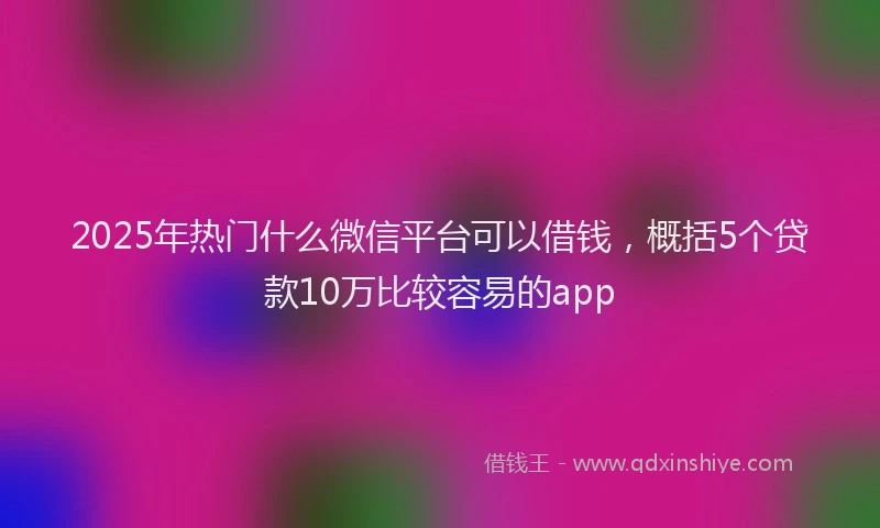 2025年热门什么微信平台可以借钱，概括5个贷款10万比较容易的app