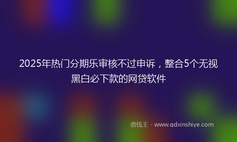 2025年热门分期乐审核不过申诉，整合5个无视黑白必下款的网贷软件