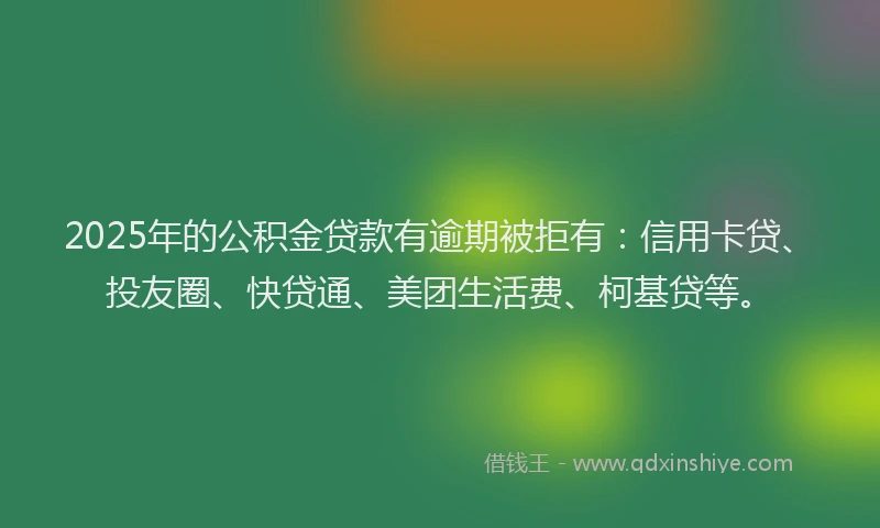 2025年的公积金贷款有逾期被拒有：信用卡贷、投友圈、快贷通、美团生活费、柯基贷等。