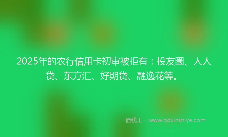 2025年的农行信用卡初审被拒有：投友圈、人人贷、东方汇、好期贷、融逸花等。