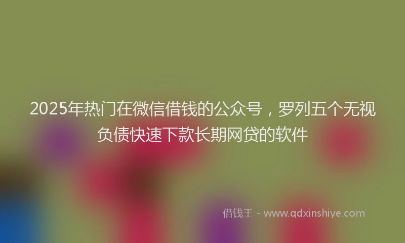 2025年热门在微信借钱的公众号，罗列五个无视负债快速下款长期网贷的软件