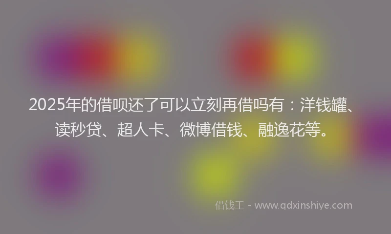 2025年的借呗还了可以立刻再借吗有：洋钱罐、读秒贷、超人卡、微博借钱、融逸花等。