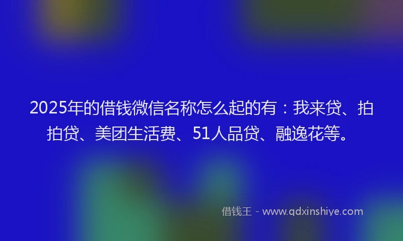 2025年的借钱微信名称怎么起的有：我来贷、拍拍贷、美团生活费、51人品贷、融逸花等。