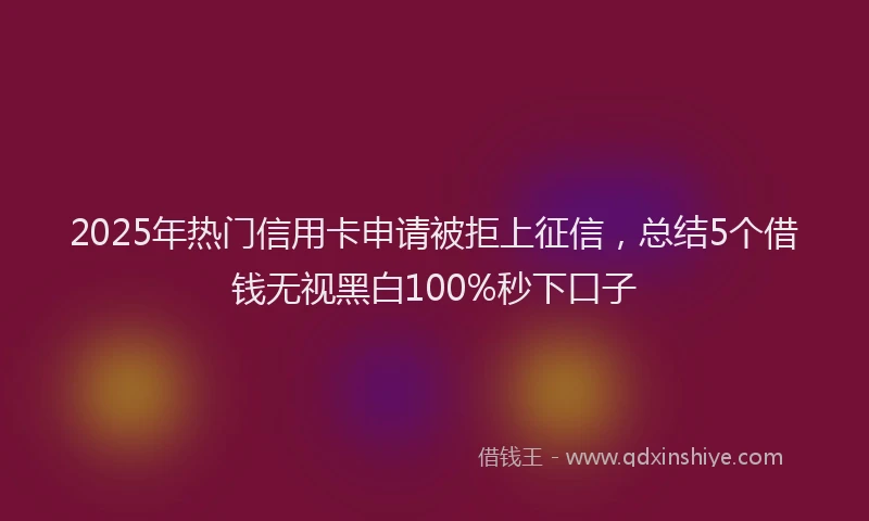 2025年热门信用卡申请被拒上征信，总结5个借钱无视黑白100%秒下口子