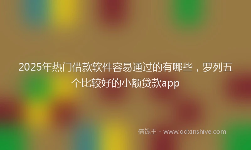 2025年热门借款软件容易通过的有哪些，罗列五个比较好的小额贷款app