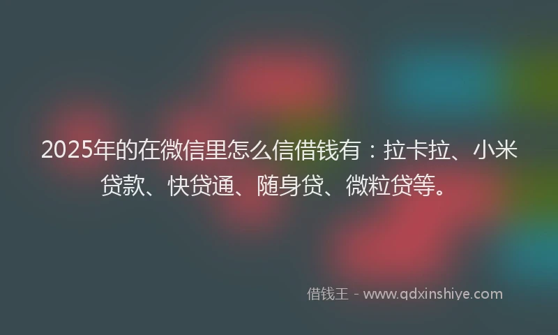 2025年的在微信里怎么信借钱有：拉卡拉、小米贷款、快贷通、随身贷、微粒贷等。