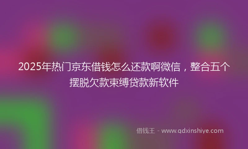 2025年热门京东借钱怎么还款啊微信，整合五个摆脱欠款束缚贷款新软件