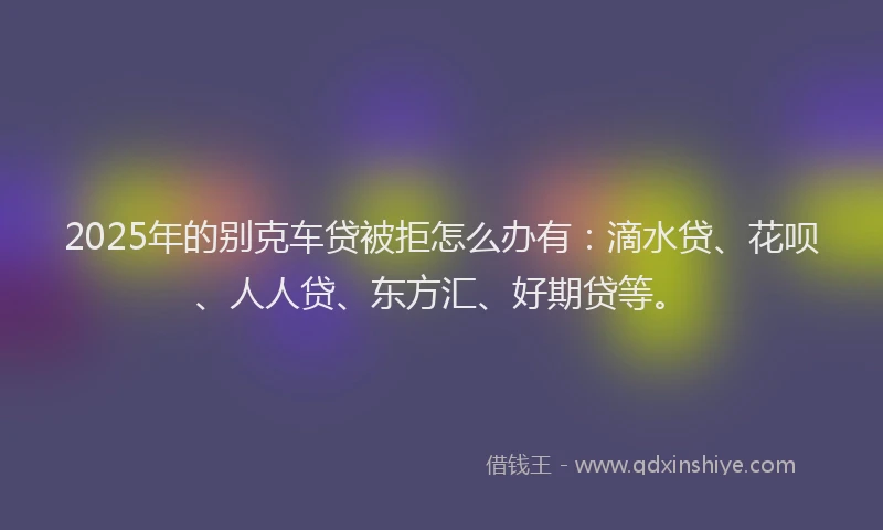 2025年的别克车贷被拒怎么办有：滴水贷、花呗、人人贷、东方汇、好期贷等。