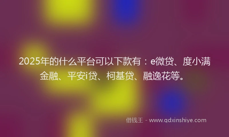 2025年的什么平台可以下款有：e微贷、度小满金融、平安i贷、柯基贷、融逸花等。