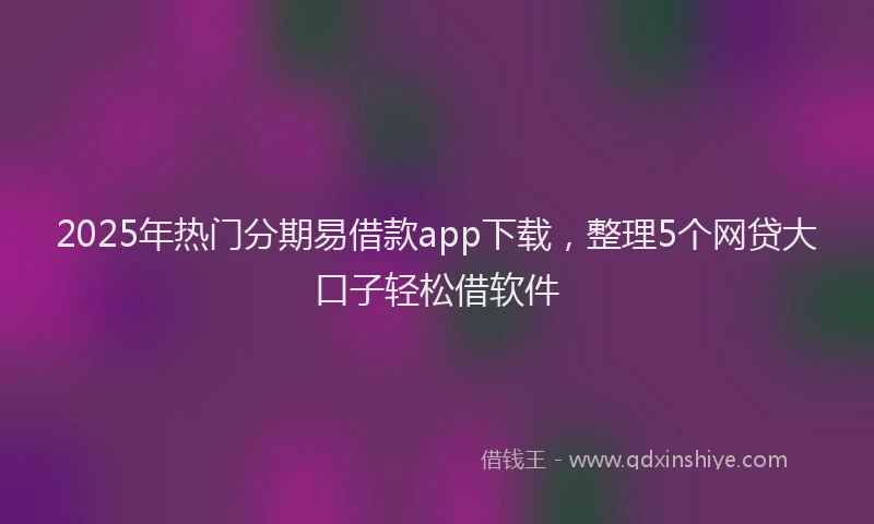 2025年热门分期易借款app下载，整理5个网贷大口子轻松借软件