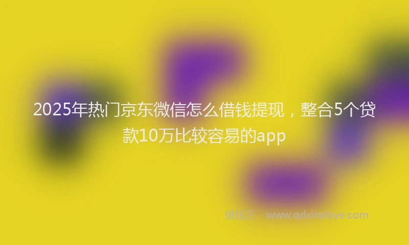 2025年热门京东微信怎么借钱提现，整合5个贷款10万比较容易的app