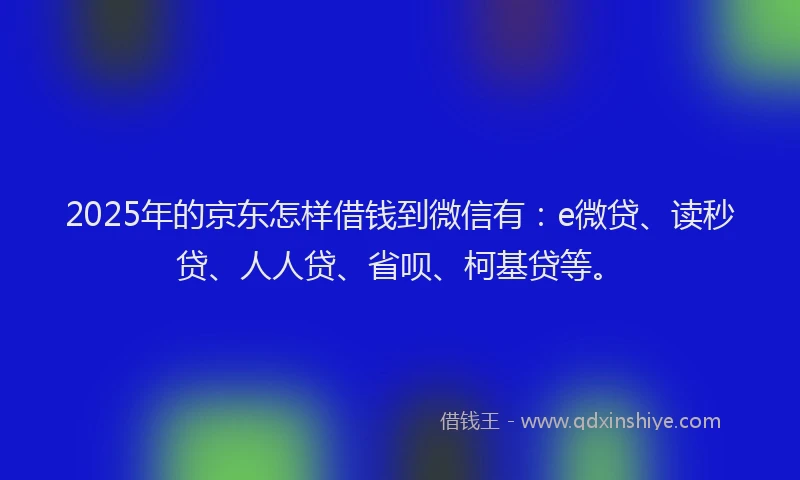 2025年的京东怎样借钱到微信有：e微贷、读秒贷、人人贷、省呗、柯基贷等。