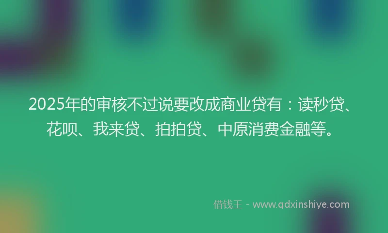 2025年的审核不过说要改成商业贷有：读秒贷、花呗、我来贷、拍拍贷、中原消费金融等。