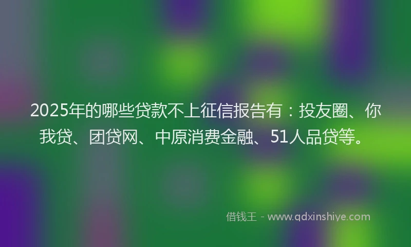2025年的哪些贷款不上征信报告有：投友圈、你我贷、团贷网、中原消费金融、51人品贷等。