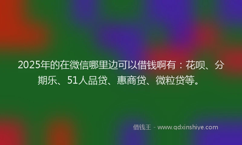 2025年的在微信哪里边可以借钱啊有：花呗、分期乐、51人品贷、惠商贷、微粒贷等。