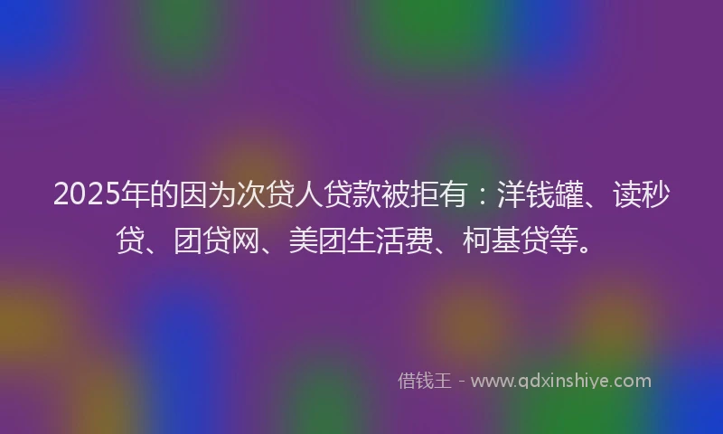 2025年的因为次贷人贷款被拒有：洋钱罐、读秒贷、团贷网、美团生活费、柯基贷等。