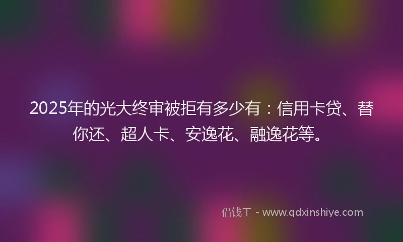 2025年的光大终审被拒有多少有：信用卡贷、替你还、超人卡、安逸花、融逸花等。