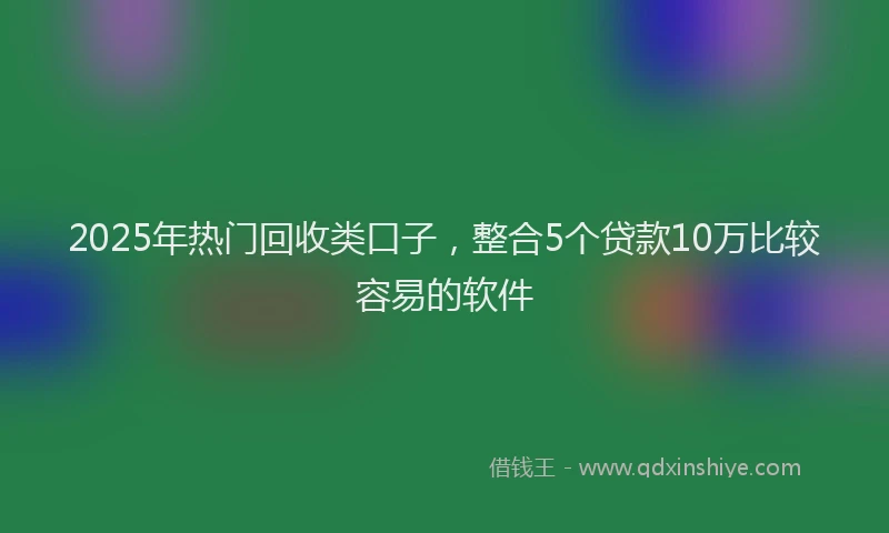 2025年热门回收类口子，整合5个贷款10万比较容易的软件