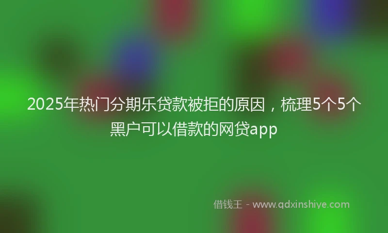 2025年热门分期乐贷款被拒的原因，梳理5个5个黑户可以借款的网贷app
