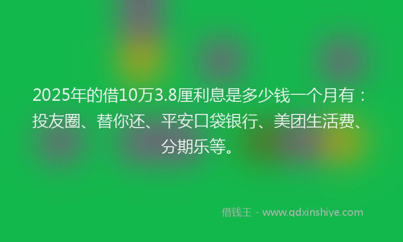 2025年的借10万3.8厘利息是多少钱一个月有：投友圈、替你还、平安口袋银行、美团生活费、分期乐等。