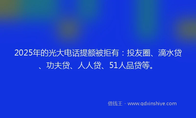 2025年的光大电话提额被拒有：投友圈、滴水贷、功夫贷、人人贷、51人品贷等。