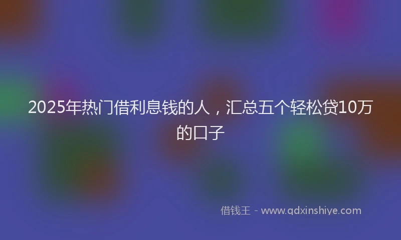 2025年热门借利息钱的人，汇总五个轻松贷10万的口子