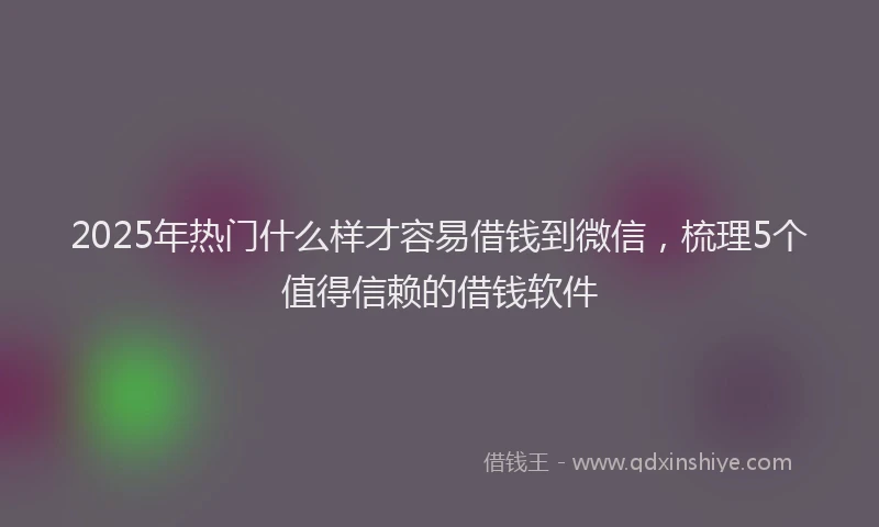 2025年热门什么样才容易借钱到微信，梳理5个值得信赖的借钱软件