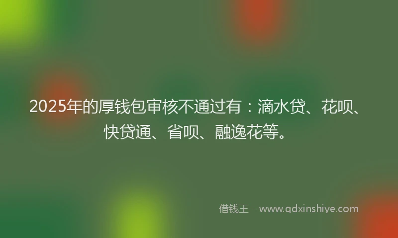 2025年的厚钱包审核不通过有：滴水贷、花呗、快贷通、省呗、融逸花等。