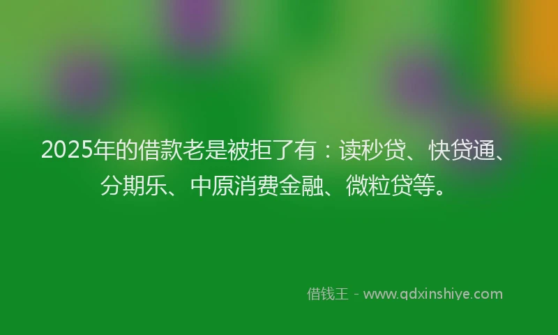 2025年的借款老是被拒了有：读秒贷、快贷通、分期乐、中原消费金融、微粒贷等。