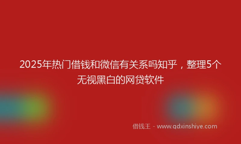 2025年热门借钱和微信有关系吗知乎，整理5个无视黑白的网贷软件