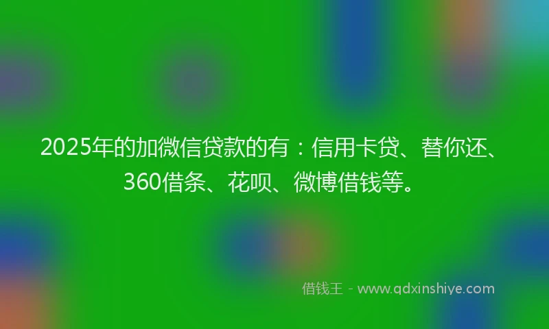 2025年的加微信贷款的有：信用卡贷、替你还、360借条、花呗、微博借钱等。