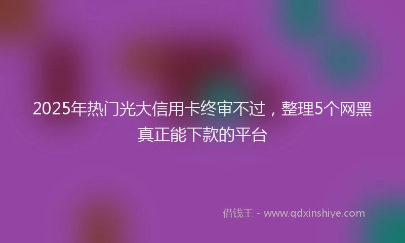 2025年热门光大信用卡终审不过，整理5个网黑真正能下款的平台