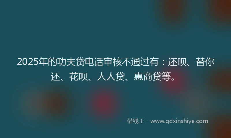 2025年的功夫贷电话审核不通过有：还呗、替你还、花呗、人人贷、惠商贷等。