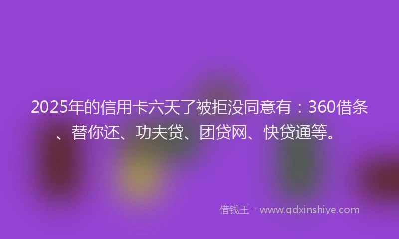 2025年的信用卡六天了被拒没同意有：360借条、替你还、功夫贷、团贷网、快贷通等。