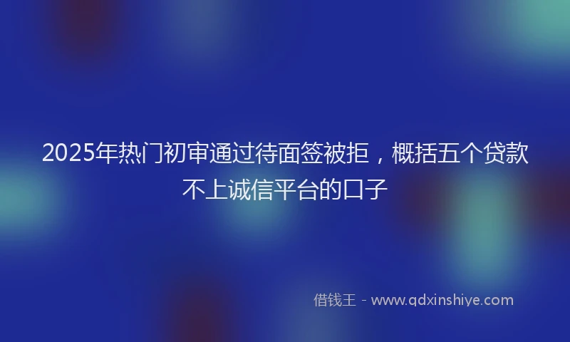 2025年热门初审通过待面签被拒，概括五个贷款不上诚信平台的口子