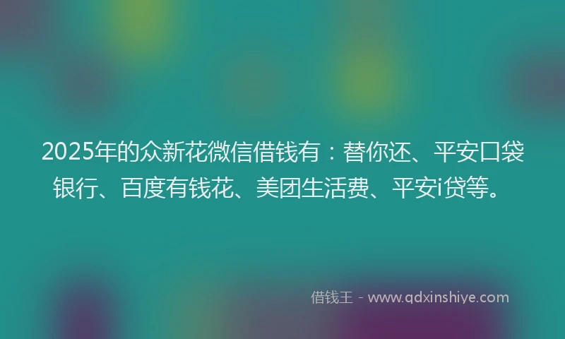 2025年的众新花微信借钱有：替你还、平安口袋银行、百度有钱花、美团生活费、平安i贷等。