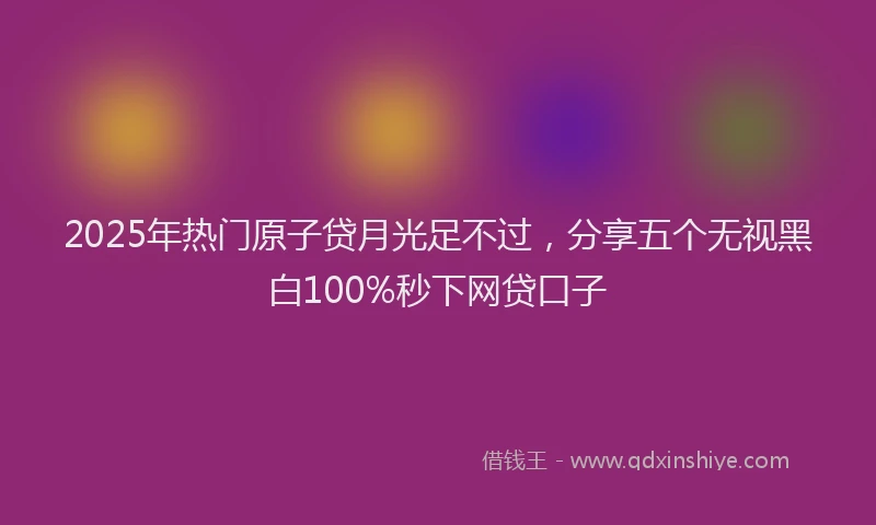 2025年热门原子贷月光足不过，分享五个无视黑白100%秒下网贷口子