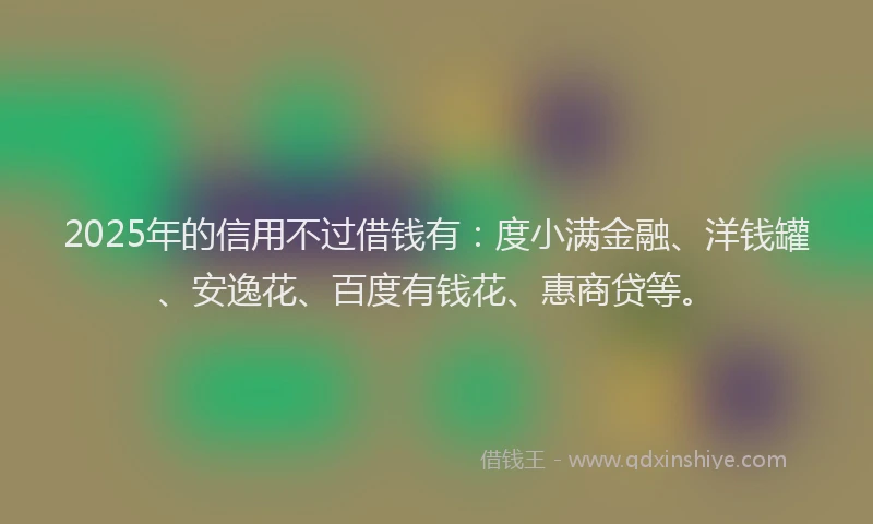 2025年的信用不过借钱有：度小满金融、洋钱罐、安逸花、百度有钱花、惠商贷等。