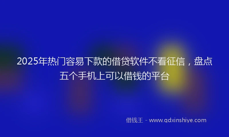 2025年热门容易下款的借贷软件不看征信，盘点五个手机上可以借钱的平台