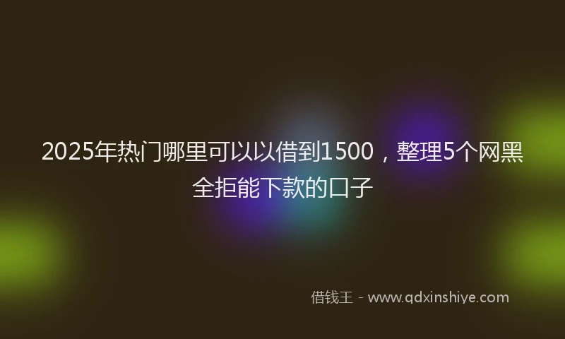 2025年热门哪里可以以借到1500，整理5个网黑全拒能下款的口子