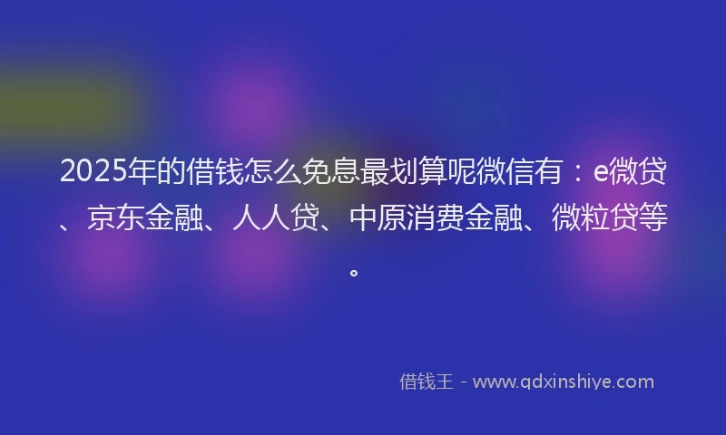 2025年的借钱怎么免息最划算呢微信有：e微贷、京东金融、人人贷、中原消费金融、微粒贷等。